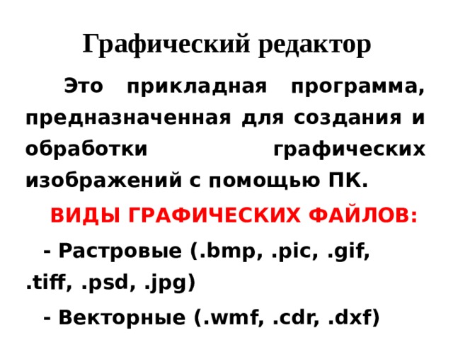 Графический редактор  Это прикладная программа, предназначенная для создания и обработки графических изображений с помощью ПК. ВИДЫ ГРАФИЧЕСКИХ ФАЙЛОВ: - Растровые (.bmp, .pic, .gif, .tiff, .psd, .jpg) - Векторные (.wmf, .cdr, .dxf)  