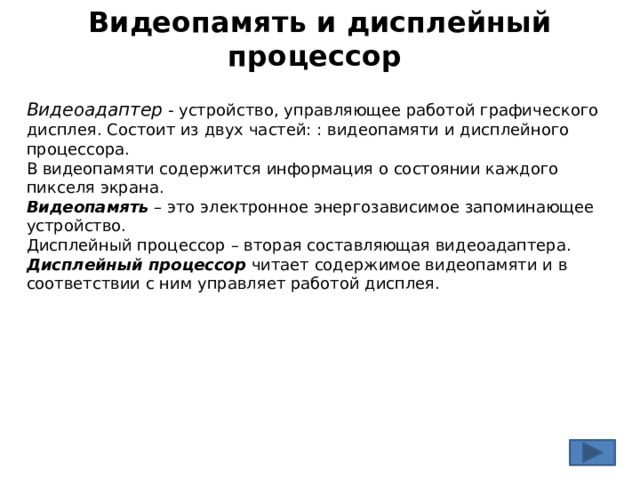 Видеопамять и дисплейный процессор Видеоадаптер - устройство, управляющее работой графического дисплея. Состоит из двух частей: : видеопамяти и дисплейного процессора. В видеопамяти содержится информация о состоянии каждого пикселя экрана. Видеопамять  – это электронное энергозависимое запоминающее устройство. Дисплейный процессор – вторая составляющая видеоадаптера. Дисплейный процессор  читает содержимое видеопамяти и в соответствии с ним управляет работой дисплея. 