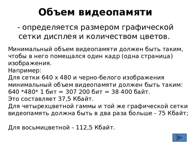 Объем видеопамяти - определяется размером графической сетки дисплея и количеством цветов. Минимальный объем видеопамяти должен быть таким, чтобы в него помещался один кадр (одна страница) изображения. Например: Для сетки 640 х 480 и черно-белого изображения минимальный объем видеопамяти должен быть таким: 640 *480* 1 бит = 307 200 бит = 38 400 байт. Это составляет 37,5 Кбайт. Для четырехцветной гаммы и той же графической сетки видеопамять должна быть в два раза больше - 75 Кбайт; Для восьмицветной - 112,5 Кбайт. 