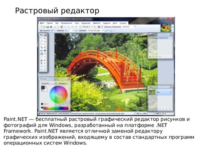 Растровый редактор Paint.NET — бесплатный растровый графический редактор рисунков и фотографий для Windows, разработанный на платформе .NET Framework. Paint.NET является отличной заменой редактору графических изображений, входящему в состав стандартных программ операционных систем Windows. 