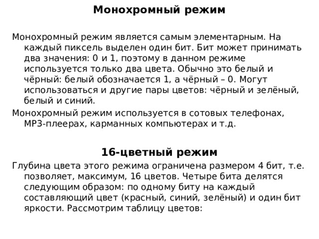 Монохромный режим Монохромный режим является самым элементарным. На каждый пиксель выделен один бит. Бит может принимать два значения: 0 и 1, поэтому в данном режиме используется только два цвета. Обычно это белый и чёрный: белый обозначается 1, а чёрный – 0. Могут использоваться и другие пары цветов: чёрный и зелёный, белый и синий. Монохромный режим используется в сотовых телефонах, МР3-плеерах, карманных компьютерах и т.д.  16-цветный режим Глубина цвета этого режима ограничена размером 4 бит, т.е. позволяет, максимум, 16 цветов. Четыре бита делятся следующим образом: по одному биту на каждый составляющий цвет (красный, синий, зелёный) и один бит яркости. Рассмотрим таблицу цветов: 