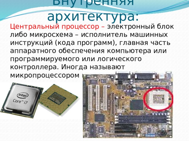 Внутренняя архитектура: Центральный процессор – электронный блок либо микросхема – исполнитель машинных инструкций (кода программ), главная часть аппаратного обеспечения компьютера или программируемого или логического контроллера. Иногда называют микропроцессором или просто процессором. 