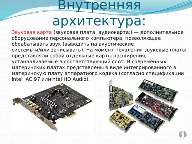 Внутренняя архитектура: Звуковая карта  (звуковая плата, аудиокарта;) — дополнительное оборудование персонального компьютера, позволяющее обрабатывать звук (выводить на акустические системы и/или записывать). На момент появления звуковые платы представляли собой отдельные карты расширения, устанавливаемые в соответствующий слот. В современных материнских платах представлены в виде интегрированного в материнскую плату аппаратного кодека (согласно спецификации Intel AC’97 илиIntel HD Audio). 