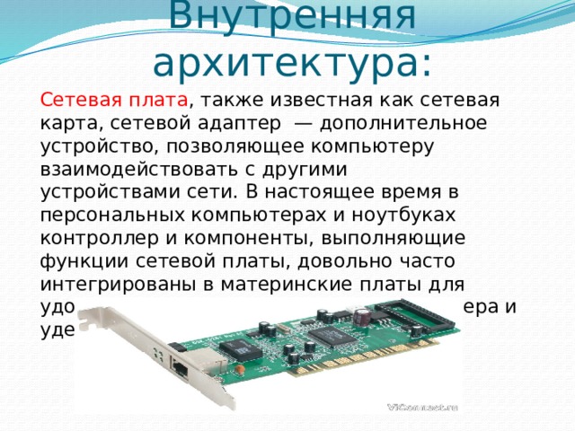 Внутренняя архитектура: Сетевая плата , также известная как сетевая карта, сетевой адаптер  — дополнительное устройство, позволяющее компьютеру взаимодействовать с другими устройствами сети. В настоящее время в персональных компьютерах и ноутбуках контроллер и компоненты, выполняющие функции сетевой платы, довольно часто интегрированы в материнские платы для удобства, в том числе унификации драйвера и удешевления всего компьютера в целом. 