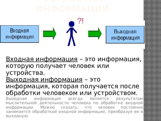 Обработка информации ?! Входная информация – это информация, которую получает человек или устройства. Выходная информация – это информация, которая получается после обработки человеком или устройством. Выходная информация всегда является результатом мыслительной деятельности человека по обработке входной информации. Можно сказать, что человек постоянно занимается обработкой входной информации, преобразуя ее в выходную. 