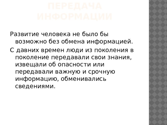 Передача информации Развитие человека не было бы возможно без обмена информацией. С давних времен люди из поколения в поколение передавали свои знания, извещали об опасности или передавали важную и срочную информацию, обменивались сведениями. 
