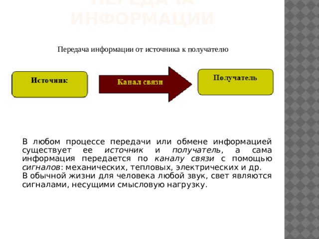 Передача информации Передача информации от источника к получателю В любом процессе передачи или обмене информацией существует ее источник и получатель , а сама информация передается по каналу связи с помощью сигналов : механических, тепловых, электрических и др. В обычной жизни для человека любой звук, свет являются сигналами, несущими смысловую нагрузку. 