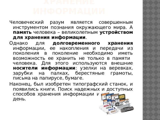 Хранение информации Человеческий разум является совершенным инструментом познания окружающего мира. А память человека – великолепным устройством для хранения информации . Однако для долговременного  хранения информации, ее накопления и передачи из поколения в поколение необходимо иметь возможность ее хранить не только в памяти человека. Для этого используются внешние носители информации : узелки на веревках, зарубки на палках, берестяные грамоты, письма на папирусе, бумаге. Наконец, был изобретен типографский станок, и появились книги. Поиск надежных и доступных способов хранения информации идет и по сей день. 