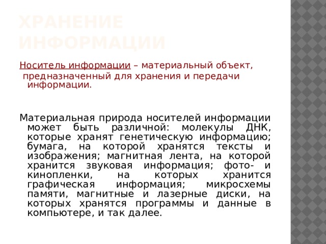 Хранение информации Носитель информации – материальный объект,  предназначенный для хранения и передачи информации. Материальная природа носителей информации может быть различной: молекулы ДНК, которые хранят генетическую информацию; бумага, на которой хранятся тексты и изображения; магнитная лента, на которой хранится звуковая информация; фото- и кинопленки, на которых хранится графическая информация; микросхемы памяти, магнитные и лазерные диски, на которых хранятся программы и данные в компьютере, и так далее. 