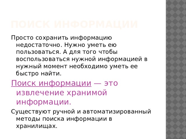 Поиск информации Просто сохранить информацию недостаточно. Нужно уметь ею пользоваться. А для того чтобы воспользоваться нужной информацией в нужный момент необходимо уметь ее быстро найти. Поиск информации — это извлечение хранимой информации.  Существуют ручной и автоматизированный методы поиска информации в хранилищах. 