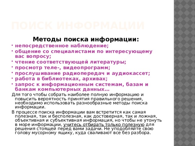 Поиск информации Методы поиска информации: непосредственное наблюдение; общение со специалистами по интересующему вас вопросу; чтение соответствующей литературы; просмотр теле-, видеопрограмм; прослушивание радиопередач и аудиокассет; работа в библиотеках, архивах; запрос к информационным системам, базам и банкам компьютерных данных… Для того чтобы собрать наиболее полную информацию и повысить вероятность принятия правильного решения, необходимо использовать разнообразные методы поиска информации. В процессе поиска информации вам встретится как самая полезная, так и бесполезная, как достоверная, так и ложная, объективная и субъективная информация, но чтобы не утонуть в море информации, учитесь отбирать только полезную для решения стоящей перед вами задачи. Не уподобляйте свою голову мусорному ящику, куда сваливают все без разбора. 