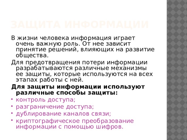Защита информации В жизни человека информация играет очень важную роль. От нее зависит принятие решений, влияющих на развитие общества. Для предотвращения потери информации разрабатываются различные механизмы ее защиты, которые используются на всех этапах работы с ней. Для защиты информации используют различные способы защиты: контроль доступа; разграничение доступа; дублирование каналов связи; криптографическое преобразование информации с помощью шифров. 