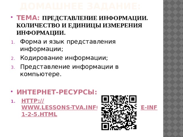 Домашнее задание: Тема: Представление информации. Количество и единицы измерения информации. Форма и язык представления информации; Кодирование информации; Представление информации в компьютере.  Интернет-ресурсы: http :// www.lessons-tva.info/edu/e-inf1/e-inf1-2-5.html 