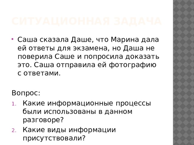 Ситуационная задача Саша сказала Даше, что Марина дала ей ответы для экзамена, но Даша не поверила Саше и попросила доказать это. Саша отправила ей фотографию с ответами. Вопрос: Какие информационные процессы были использованы в данном разговоре? Какие виды информации присутствовали? 