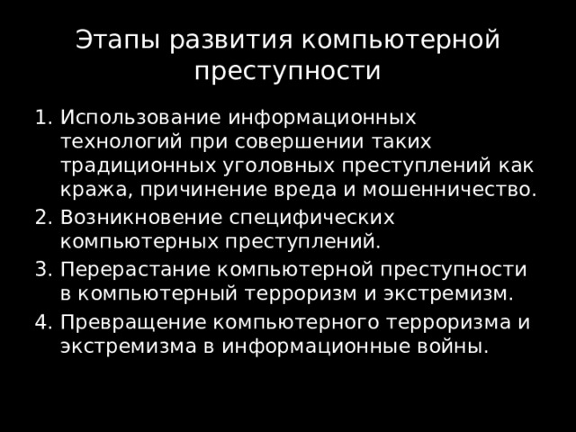 Этапы развития компьютерной преступности Использование информационных технологий при совершении таких традиционных уголовных преступлений как кража, причинение вреда и мошенничество. Возникновение специфических компьютерных преступлений. Перерастание компьютерной преступности в компьютерный терроризм и экстремизм. Превращение компьютерного терроризма и экстремизма в информационные войны. 