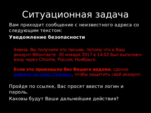 Ситуационная задача Вам приходит сообщение с неизвестного адреса со следующим текстом: Уведомление безопасности  Амина, Вы получили это письмо, потому что в Ваш аккаунт ВКонтакте 30 января 2017 в 14:02 был выполнен вход через Chrome, Россия, Ноябрьск.   Если это произошло без Вашего ведома , срочно  зайдите на свою страницу , чтобы защитить свой аккаунт. Пройдя по ссылке, Вас просят ввести логин и пароль. Каковы будут Ваши дальнейшие действия? 