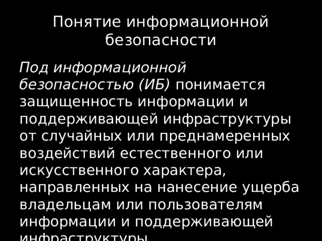 Понятие информационной безопасности Под информационной безопасностью (ИБ) понимается защищенность информации и поддерживающей инфраструктуры от случайных или преднамеренных воздействий естественного или искусственного характера, направленных на нанесение ущерба владельцам или пользователям информации и поддерживающей инфраструктуры. 