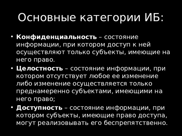Основные категории ИБ: Конфиденциальность  – состояние информации, при котором доступ к ней осуществляют только субъекты, имеющие на него право. Целостность  – состояние информации, при котором отсутствует любое ее изменение либо изменение осуществляется только преднамеренно субъектами, имеющими на него право; Доступность  – состояние информации, при котором субъекты, имеющие право доступа, могут реализовывать его беспрепятственно. 