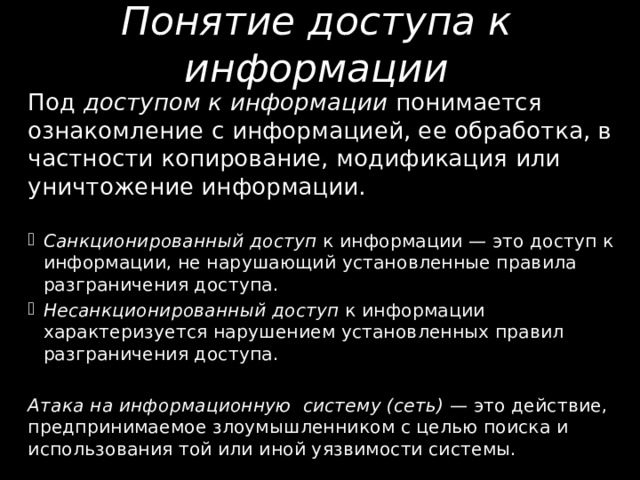 Понятие доступа к информации Под доступом к информации понимается ознакомление с информацией, ее об­работка, в частности копирование, модификация или уничтожение информации. Санкционированный доступ к информации — это доступ к информации, не на­рушающий установленные правила разграничения доступа. Несанкционированный доступ к информации характеризуется наруше­нием установленных правил разграничения доступа. Атака на информационную систему (сеть) — это действие, предпринимаемое зло­умышленником с целью поиска и использования той или иной уязвимости систе­мы. 