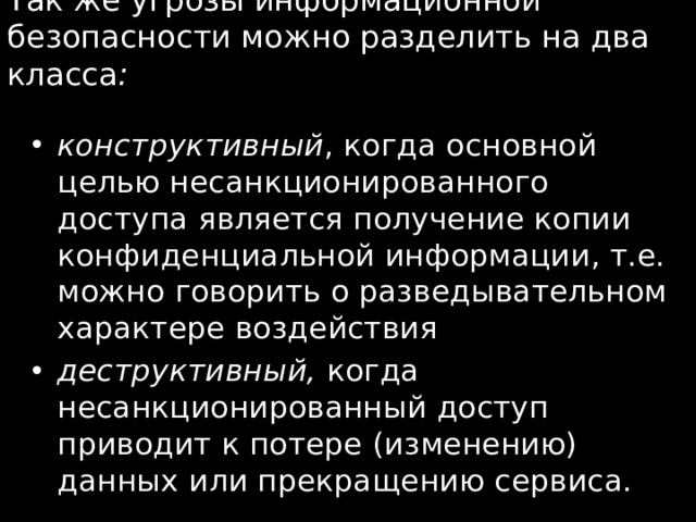 Так же угрозы информационной безопасности можно разделить на два класса :   конструктивный , когда основной целью несанкционированного доступа является получение копии конфиденциальной информации, т.е. можно говорить о разведывательном характере воздействия деструктивный, когда  несанкционированный доступ приводит к потере (изменению) данных или прекращению сервиса. 