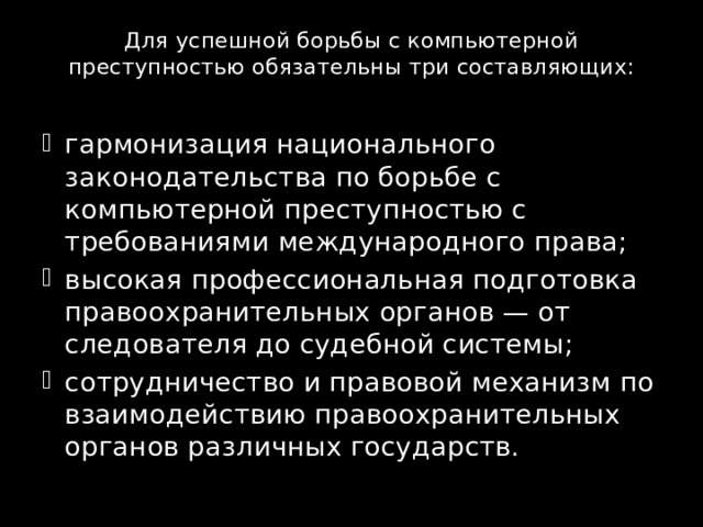 Для успешной борьбы с компьютерной преступностью обязательны три составляющих:   гармонизация национального законодательства по борьбе с компьютерной преступностью с требованиями международного права; высокая профессиональная подготовка правоохранительных органов — от следователя до судебной системы; сотрудничество и правовой механизм по взаимодействию правоохранительных органов различных государств. 