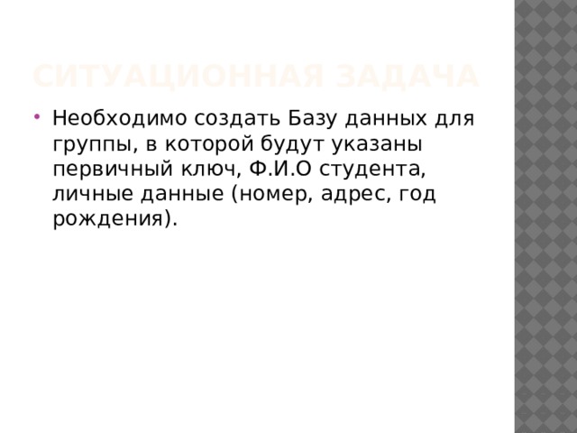 Ситуационная задача Необходимо создать Базу данных для группы, в которой будут указаны первичный ключ, Ф.И.О студента, личные данные (номер, адрес, год рождения). 