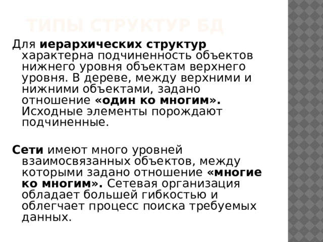 Типы структур БД Для иерархических структур характерна подчиненность объектов нижнего уровня объектам верхнего уровня. В дереве, между верхними и нижними объектами, задано отношение «один ко многим». Исходные элементы порождают подчиненные. Сети имеют много уровней взаимосвязанных объектов, между которыми задано отношение «многие ко многим». Сетевая организация обладает большей гибкостью и облегчает процесс поиска требуемых данных. 