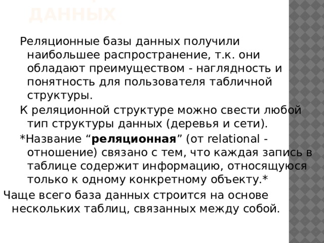 Реляционные базы данных Реляционные базы данных получили наибольшее распространение, т.к. они обладают преимуществом - наглядность и понятность для пользователя табличной структуры. К реляционной структуре можно свести любой тип структуры данных (деревья и сети). *Название “ реляционная ” (от relational - отношение) связано с тем, что каждая запись в таблице содержит информацию, относящуюся только к одному конкретному объекту.* Чаще всего база данных строится на основе нескольких таблиц, связанных между собой. 