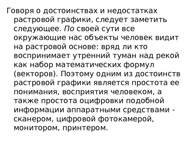 Говоря о достоинствах и недостатках растровой графики, следует заметить следующее.  По  своей сути все окружающие нас объекты человек видит на растровой основе: вряд ли кто воспринимает утренний туман над рекой как набор математических формул (векторов). Поэтому одним из достоинств растровой графики является простота ее понимания, восприятия человеком, а также простота оцифровки подобной информации аппаратными средствами - сканером, цифровой фотокамерой, монитором, принтером. 