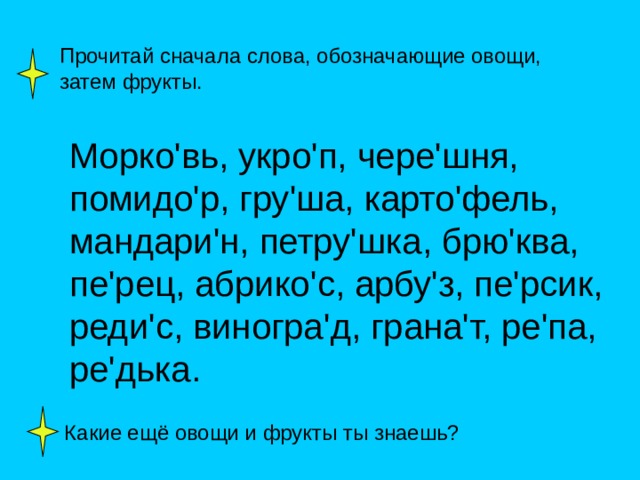 Прочитай сначала слова, обозначающие овощи, затем фрукты. Морко ' вь, укро ' п, чере ' шня, помидо ' р, гру ' ша, карто ' фель, мандари ' н, петру ' шка, брю ' ква, пе ' рец, абрико ' с, арбу ' з, пе ' рсик, реди ' с, виногра ' д, грана ' т, ре ' па, ре ' дька. Какие ещё овощи и фрукты ты знаешь? 