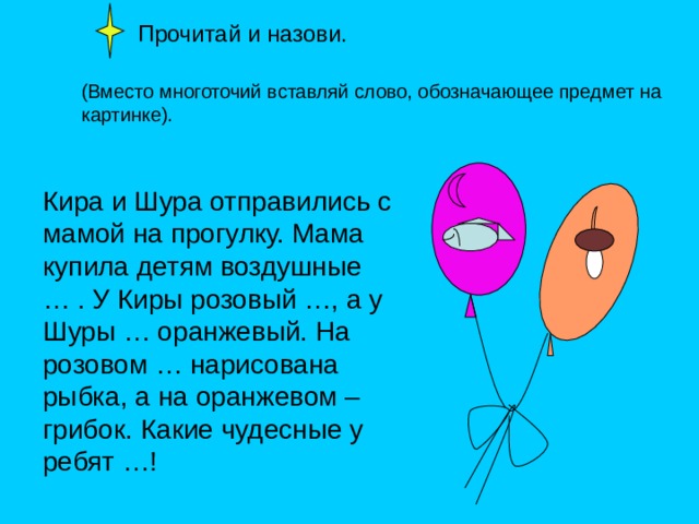  Прочитай и назови. (Вместо многоточий вставляй слово, обозначающее предмет на картинке). Кира и Шура отправились с мамой на прогулку. Мама купила детям воздушные … . У Киры розовый …, а у Шуры … оранжевый. На розовом … нарисована рыбка, а на оранжевом – грибок. Какие чудесные у ребят …! 