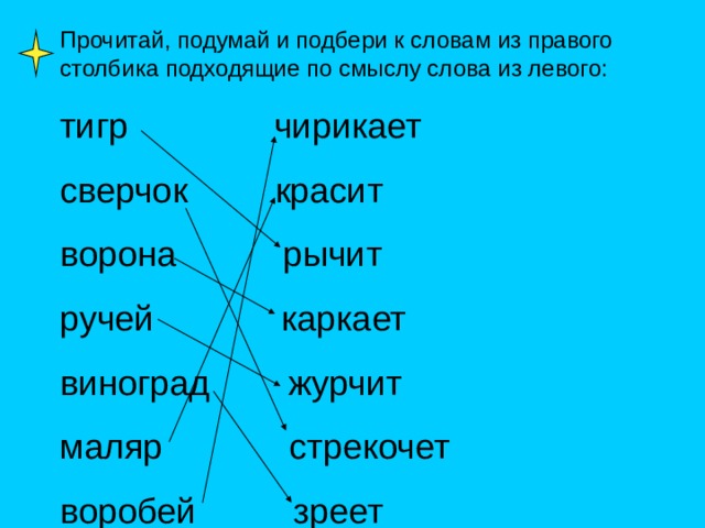 Прочитай, подумай и подбери к словам из правого столбика подходящие по смыслу слова из левого: тигр чирикает сверчок красит ворона рычит ручей каркает виноград журчит маляр стрекочет воробей зреет 