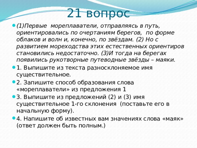 21 вопрос (1)Первые  мореплаватели, отправляясь в путь, ориентировались по очертаниям берегов,  по форме облаков и волн и, конечно, по звёздам. (2) Но с развитием мореходства этих естественных ориентиров становились недостаточно. (3)И тогда на берегах появились рукотворные путеводные звёзды – маяки. 1. Выпишите из текста разносклоняемое имя существительное. 2. Запишите способ образования слова «мореплаватели» из предложения 1 3. Выпишите из предложений (2) и (3) имя существительное 1-го склонения  (поставьте его в начальную форму). 4. Напишите об известных вам значениях слова «маяк» (ответ должен быть полным.) 
