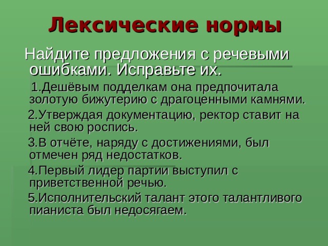  Лексические нормы  Найдите предложения с речевыми ошибками. Исправьте их.  1.Дешёвым подделкам она предпочитала золотую бижутерию с драгоценными камнями.  2.Утверждая документацию, ректор ставит на ней свою роспись.  3.В отчёте, наряду с достижениями, был отмечен ряд недостатков.  4.Первый лидер партии выступил с приветственной речью.  5.Исполнительский талант этого талантливого пианиста был недосягаем.  