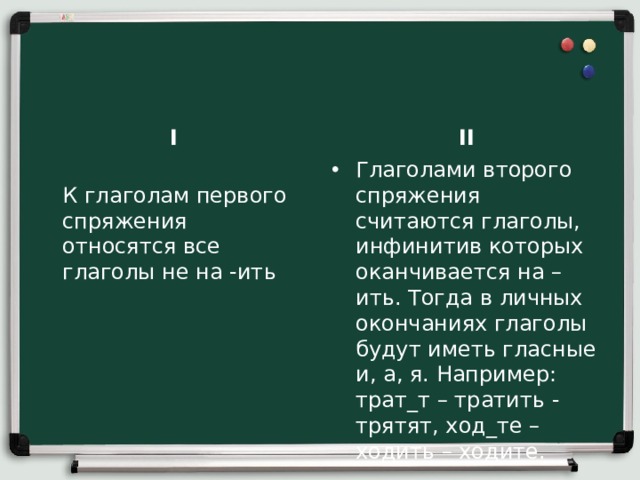 I II  К глаголам первого спряжения относятся все глаголы не на -ить    Глаголами второго спряжения считаются глаголы, инфинитив которых оканчивается на –ить. Тогда в личных окончаниях глаголы будут иметь гласные и, а, я. Например: трат_т – тратить - трятят, ход_те – ходить – ходите.    