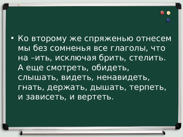 Ко второму же спряженью отнесем мы без сомненья все глаголы, что на –ить, исключая брить, стелить. А еще смотреть, обидеть, слышать, видеть, ненавидеть, гнать, держать, дышать, терпеть, и зависеть, и вертеть.    