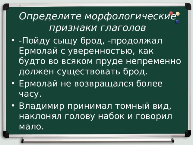 Определите морфологические признаки глаголов -Пойду сыщу брод, -продолжал Ермолай с уверенностью, как будто во всяком пруде непременно должен существовать брод. Ермолай не возвращался более часу. Владимир принимал томный вид, наклонял голову набок и говорил мало. 
