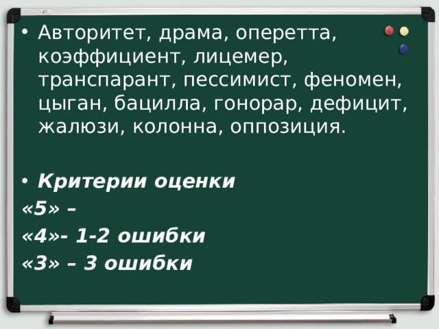 Авторитет, драма, оперетта, коэффициент, лицемер, транспарант, пессимист, феномен, цыган, бацилла, гонорар, дефицит, жалюзи, колонна, оппозиция. Критерии оценки «5» – «4»- 1-2 ошибки «3» – 3 ошибки 