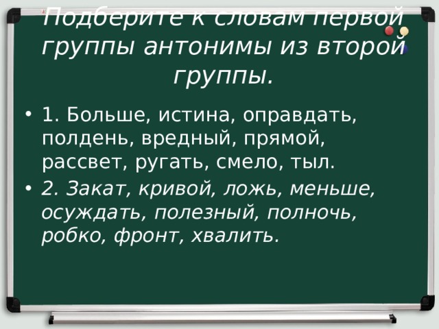 Подберите к словам первой группы антонимы из второй группы.   1. Больше, истина, оправдать, полдень, вредный, прямой, рассвет, ругать, смело, тыл. 2. Закат, кривой, ложь, меньше, осуждать, полезный, полночь, робко, фронт, хвалить. 