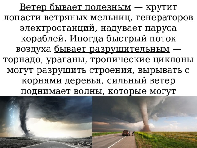 Ветер бывает полезным — крутит лопасти ветряных мельниц, генераторов электростанций, надувает паруса кораблей. Иногда быстрый поток воздуха бывает разрушительным — торнадо, ураганы, тропические циклоны могут разрушить строения, вырывать с корнями деревья, сильный ветер поднимает волны, которые могут принести вред кораблям. 