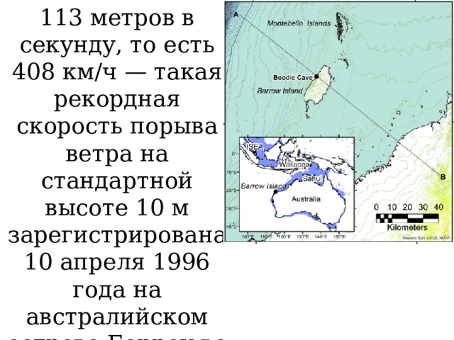 113 метров в секунду, то есть 408 км/ч — такая рекордная скорость порыва вет­ра на стандартной высоте 10 м зарегистрирована 10 апреля 1996 года на австралийском острове Барроу во время циклона­ «Оливия». 