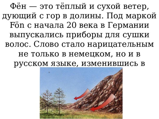 Фён — это тёплый и сухой ветер, дующий с гор в долины. Под маркой Fön c начала 20 века в Германии выпускались приборы для сушки волос. Слово стало нарицательным не только в немецком, но и в русском языке, изменившись в «фен». 