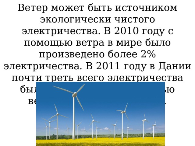Ветер может быть источником экологически чистого электричества. В 2010 году с помощью ветра в мире было произведено более 2% электричества. В 2011 году в Дании почти треть всего электричества было произведено с помощью ветряных электростанций. 