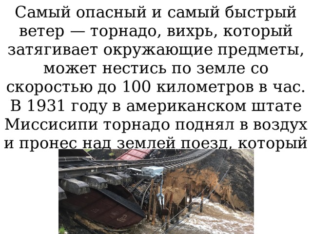 Самый опасный и самый быстрый ветер — торнадо, вихрь, который затягивает окружающие предметы, может нестись по земле со скоростью до 100 километров в час. В 1931 году в американском штате Миссисипи торнадо поднял в воздух и пронес над землей поезд, который весил 83 тонны. 