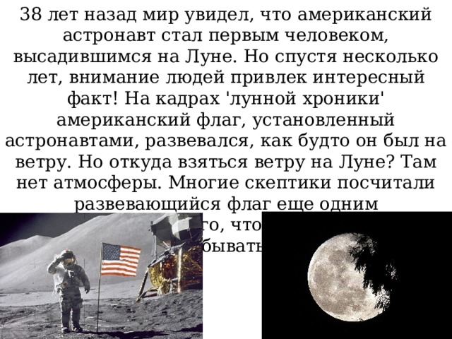 38 лет назад мир увидел, что американский астронавт стал первым человеком, высадившимся на Луне. Но спустя несколько лет, внимание людей привлек интересный факт! На кадрах 'лунной хроники' американский флаг, установленный астронавтами, развевался, как будто он был на ветру. Но откуда взяться ветру на Луне? Там нет атмосферы. Многие скептики посчитали развевающийся флаг еще одним доказательством того, что человеку так и не удалось побывать на Луне. 