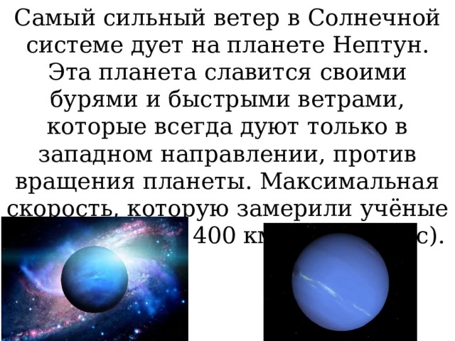 Самый сильный ветер в Солнечной системе дует на планете Нептун. Эта планета славится своими бурями и быстрыми ветрами, которые всегда дуют только в западном направлении, против вращения планеты. Максимальная скорость, которую замерили учёные на Нептуне - 2 400 км/час (670 м/с). 