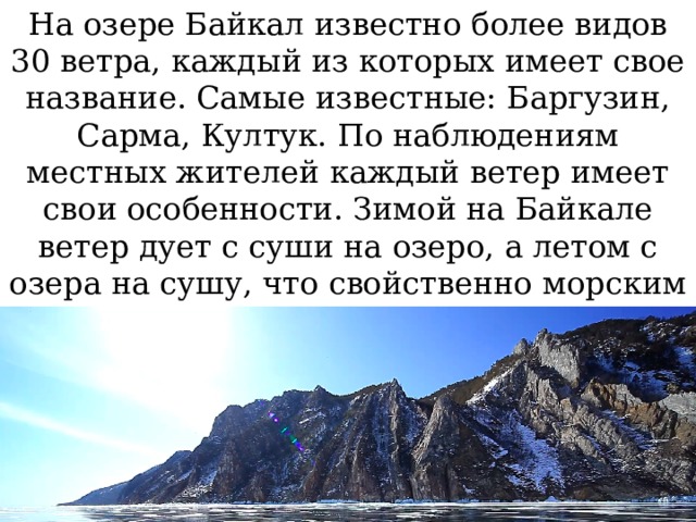 На озере Байкал известно более видов 30 ветра, каждый из которых имеет свое название. Самые известные: Баргузин, Сарма, Култук. По наблюдениям местных жителей каждый ветер имеет свои особенности. Зимой на Байкале ветер дует с суши на озеро, а летом с озера на сушу, что свойственно морским побережьям. 