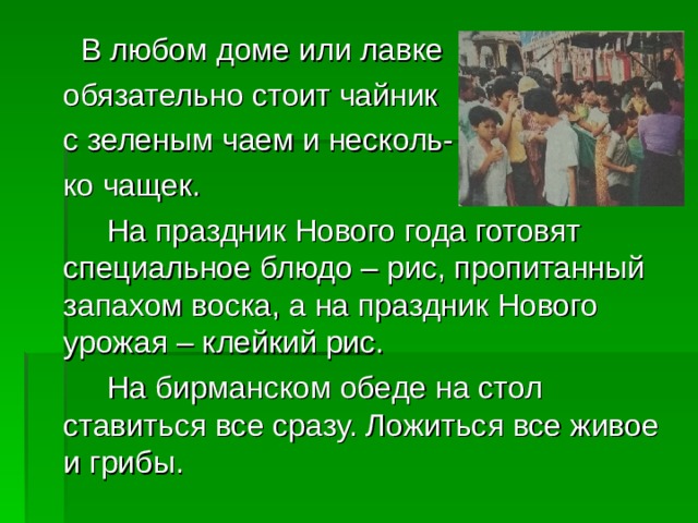   В любом доме или лавке  обязательно стоит чайник  с зеленым чаем и несколь-  ко чащек.   На праздник Нового года готовят специальное блюдо – рис, пропитанный запахом воска, а на праздник Нового урожая – клейкий рис.   На бирманском обеде на стол ставиться все сразу. Ложиться все живое и грибы. 