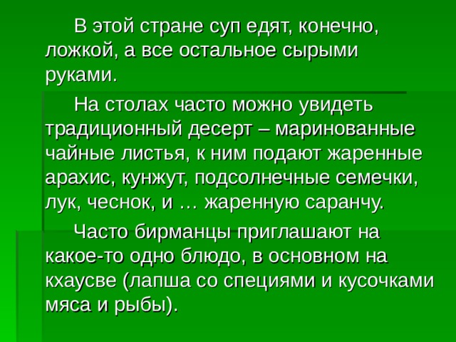   В этой стране суп едят, конечно, ложкой, а все остальное сырыми руками.   На столах часто можно увидеть традиционный десерт – маринованные чайные листья, к ним подают жаренные арахис, кунжут, подсолнечные семечки, лук, чеснок, и … жаренную саранчу.   Часто бирманцы приглашают на какое-то одно блюдо, в основном на кхаусве (лапша со специями и кусочками мяса и рыбы). 