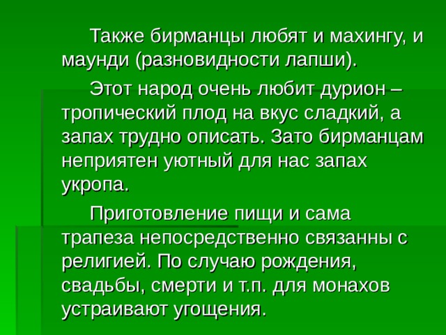   Также бирманцы любят и махингу, и маунди (разновидности лапши).   Этот народ очень любит дурион – тропический плод на вкус сладкий, а запах трудно описать. Зато бирманцам неприятен уютный для нас запах укропа.   Приготовление пищи и сама трапеза непосредственно связанны с религией. По случаю рождения, свадьбы, смерти и т.п. для монахов устраивают угощения. 